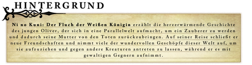 Ni no Kuni: Der Fluch der Weißen Königin erzählt die herzerwärmende Geschichte des jungen Oliver, der sich in eine Parallelwelt aufmacht, um ein Zauberer zu werden und dadurch seine Mutter von den Toten zurückzubringen. Auf seiner Reise schließt er neue Freundschaften und nimmt viele der wundervollen Geschöpfe dieser Welt auf, um sie aufzuziehen und gegen andere Kreaturen antreten zu lassen, während er es mit gewaltigen Gegnern aufnimmt.