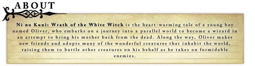 Ni no Kuni: Wrath of the White Witch is the heart-warming tale of a young boy named Oliver, who embarks on a journey into a parallel world to become a wizard in an attempt to bring his mother back from the dead. Along the way, Oliver makes new friends and adopts many of the wonderful creatures that inhabit the world, raising them to battle other creatures on his behalf as he takes on formidable enemies.